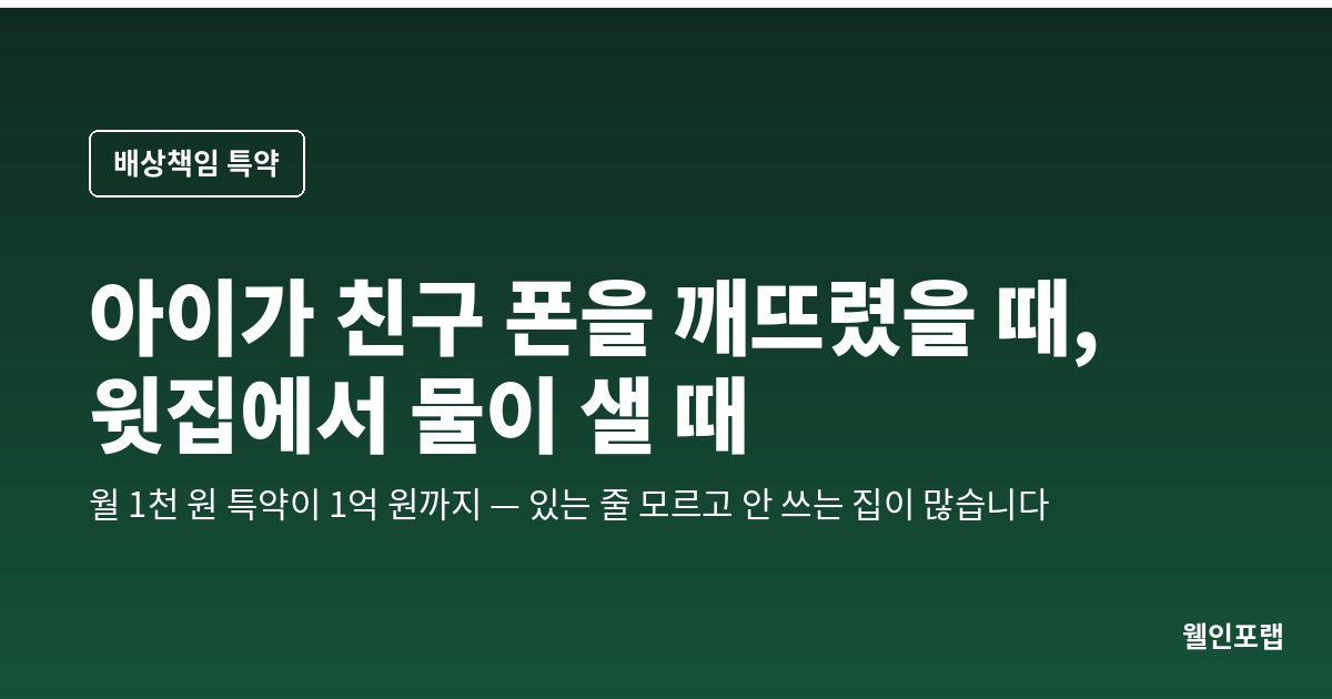아이가 친구 폰을 깨뜨렸을 때, 윗집에서 물이 샐 때 — 일상생활배상책임 특약, 있는 줄 모르고 안 쓰는 집이 많습니다